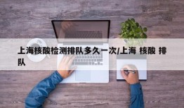 上海核酸检测排队多久一次/上海 核酸 排队