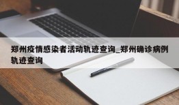 郑州疫情感染者活动轨迹查询_郑州确诊病例轨迹查询