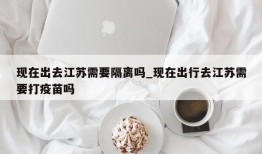 现在出去江苏需要隔离吗_现在出行去江苏需要打疫苗吗