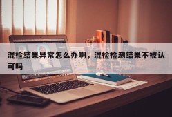 混检结果异常怎么办啊，混检检测结果不被认可吗