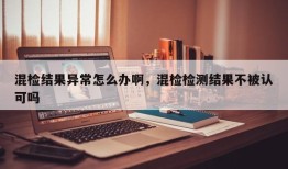 混检结果异常怎么办啊，混检检测结果不被认可吗