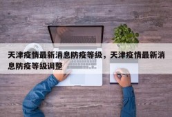 天津疫情最新消息防疫等级，天津疫情最新消息防疫等级调整