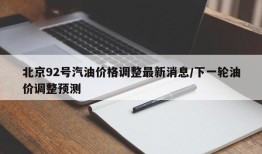 北京92号汽油价格调整最新消息/下一轮油价调整预测
