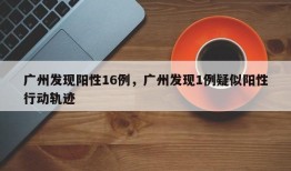 广州发现阳性16例，广州发现1例疑似阳性行动轨迹