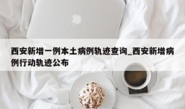 西安新增一例本土病例轨迹查询_西安新增病例行动轨迹公布