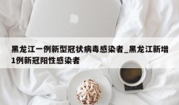 黑龙江一例新型冠状病毒感染者_黑龙江新增1例新冠阳性感染者