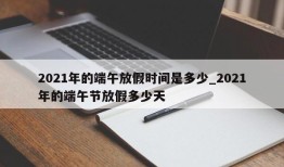 2021年的端午放假时间是多少_2021年的端午节放假多少天