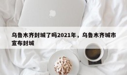 乌鲁木齐封城了吗2021年，乌鲁木齐城市宣布封城