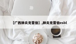 【广西肺炎克雷伯】,肺炎克雷伯esbl