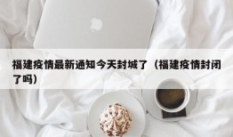 福建疫情最新通知今天封城了（福建疫情封闭了吗）