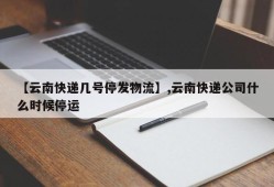 【云南快递几号停发物流】,云南快递公司什么时候停运