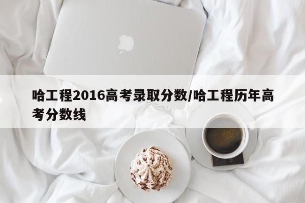 哈工程2016高考录取分数/哈工程历年高考分数线