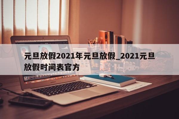元旦放假2021年元旦放假_2021元旦放假时间表官方