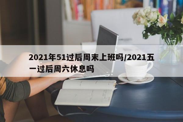 2021年51过后周末上班吗/2021五一过后周六休息吗