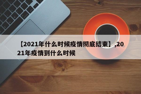 【2021年什么时候疫情彻底结束】,2021年疫情到什么时候