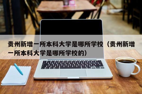 贵州新增一所本科大学是哪所学校(贵州新增一所本科大学是哪所学校的)