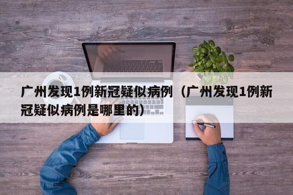 广州发现1例新冠疑似病例(广州发现1例新冠疑似病例是哪里的)