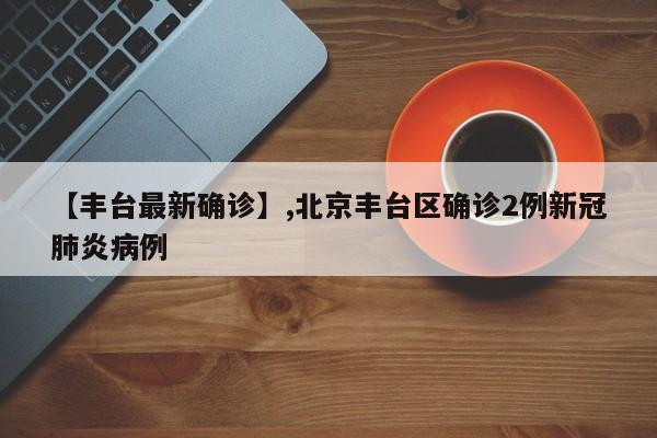 【丰台最新确诊】,北京丰台区确诊2例新冠肺炎病例