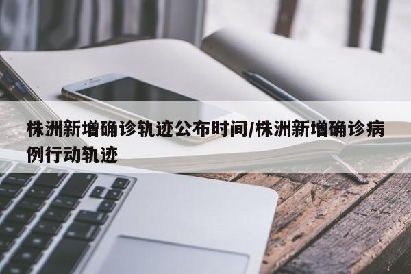 株洲新增确诊轨迹公布时间/株洲新增确诊病例行动轨迹