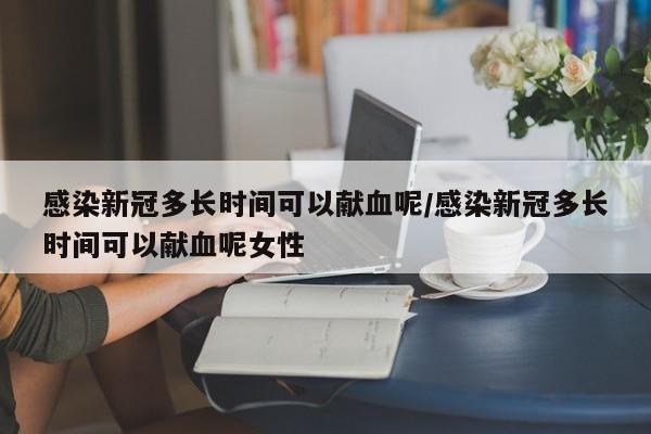 感染新冠多长时间可以献血呢/感染新冠多长时间可以献血呢女性