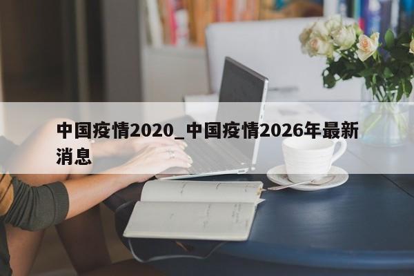 中国疫情2020_中国疫情2026年最新消息