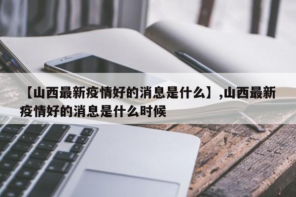 【山西最新疫情好的消息是什么】,山西最新疫情好的消息是什么时候