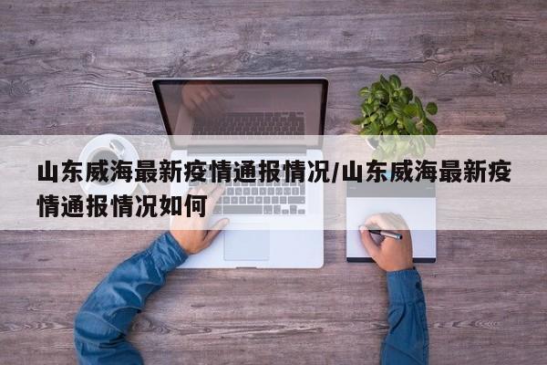 山东威海最新疫情通报情况/山东威海最新疫情通报情况如何