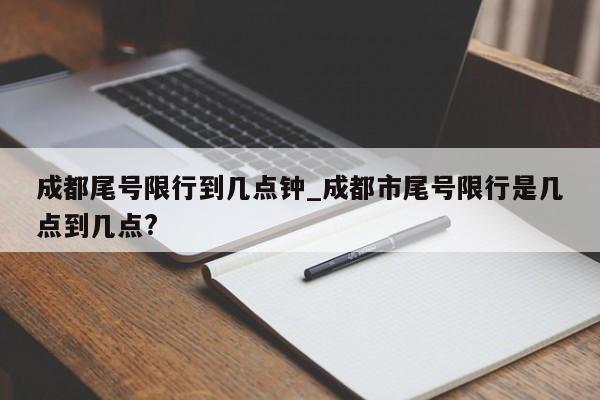 成都尾号限行到几点钟_成都市尾号限行是几点到几点?