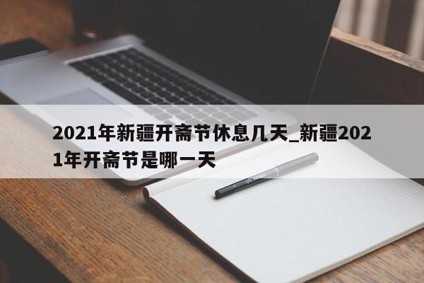 2021年新疆开斋节休息几天_新疆2021年开斋节是哪一天