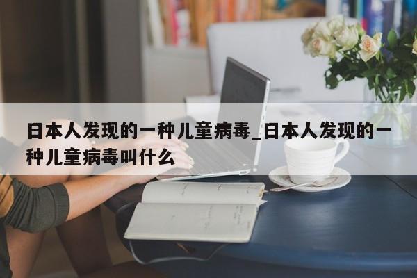 日本人发现的一种儿童病毒_日本人发现的一种儿童病毒叫什么