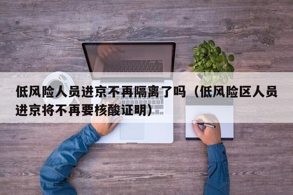 低风险人员进京不再隔离了吗(低风险区人员进京将不再要核酸证明)