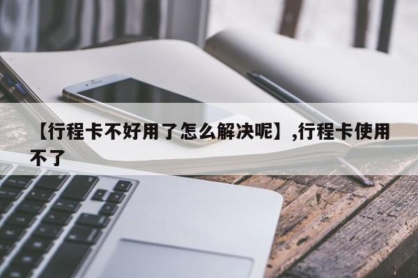 【行程卡不好用了怎么解决呢】,行程卡使用不了