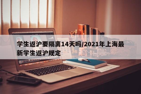 学生返沪要隔离14天吗/2021年上海最新学生返沪规定