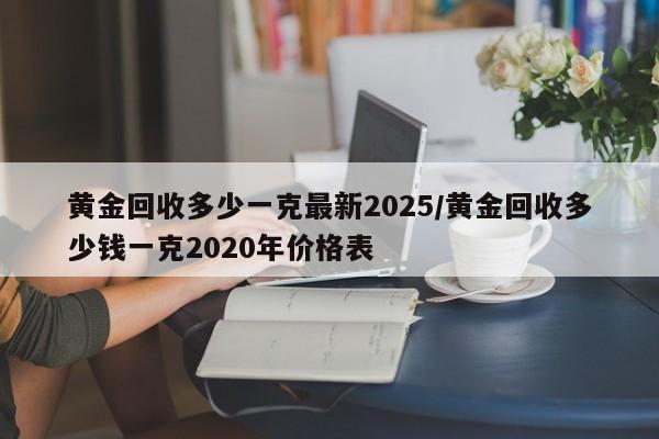 黄金回收多少一克最新2025/黄金回收多少钱一克2020年价格表