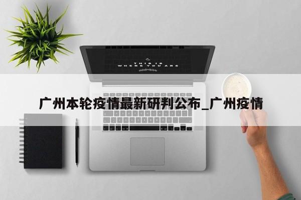 广州本轮疫情最新研判公布_广州疫情