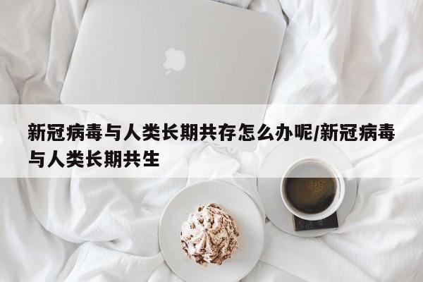 新冠病毒与人类长期共存怎么办呢/新冠病毒与人类长期共生