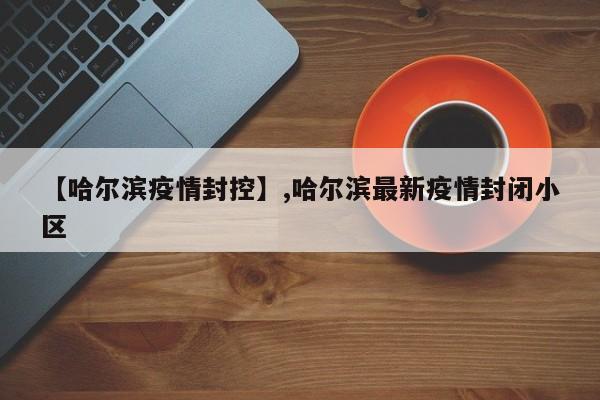 【哈尔滨疫情封控】,哈尔滨最新疫情封闭小区