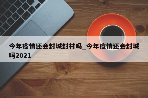 今年疫情还会封城封村吗_今年疫情还会封城吗2021