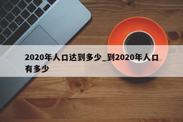 2020年人口达到多少_到2020年人口有多少