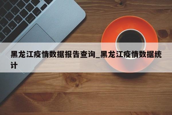 黑龙江疫情数据报告查询_黑龙江疫情数据统计