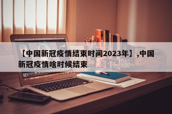 【中国新冠疫情结束时间2023年】,中国新冠疫情啥时候结束