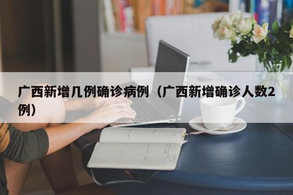 广西新增几例确诊病例(广西新增确诊人数2例)
