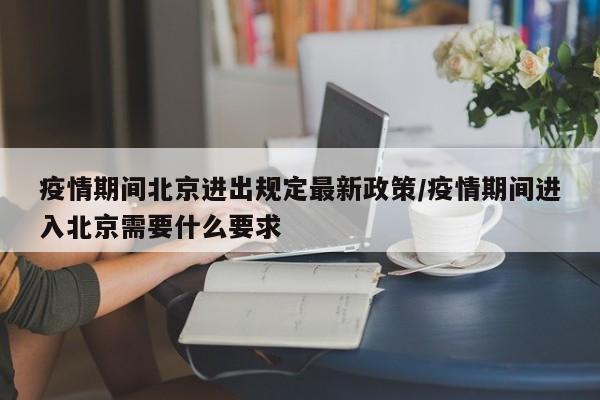 疫情期间北京进出规定最新政策/疫情期间进入北京需要什么要求