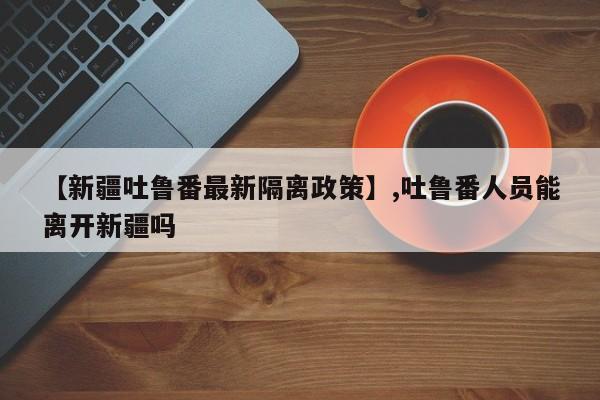 【新疆吐鲁番最新隔离政策】,吐鲁番人员能离开新疆吗