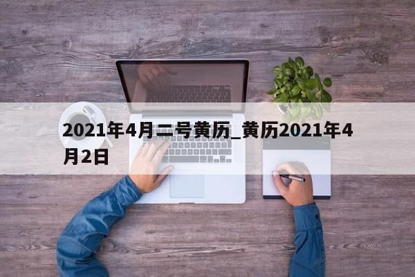 2021年4月二号黄历_黄历2021年4月2日