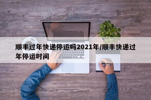 顺丰过年快递停运吗2021年/顺丰快递过年停运时间