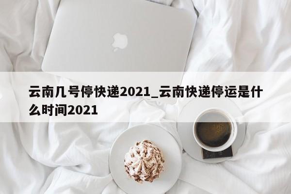 云南几号停快递2021_云南快递停运是什么时间2021