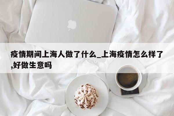 疫情期间上海人做了什么_上海疫情怎么样了,好做生意吗