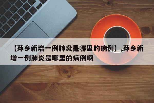 【萍乡新增一例肺炎是哪里的病例】,萍乡新增一例肺炎是哪里的病例啊