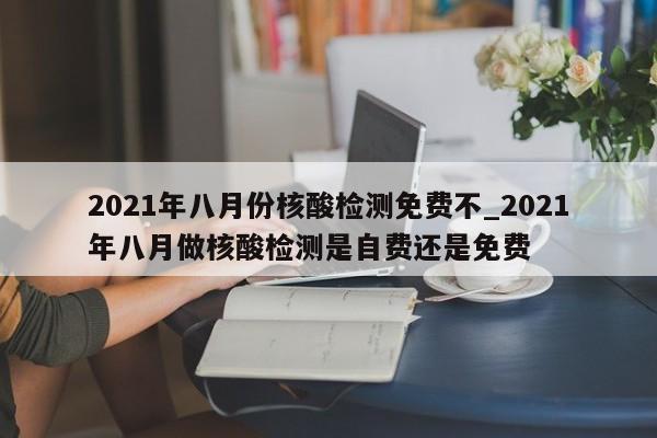 2021年八月份核酸检测免费不_2021年八月做核酸检测是自费还是免费
